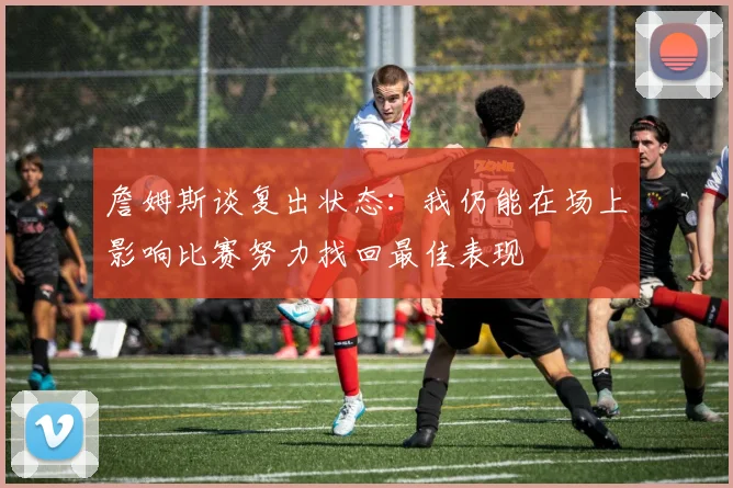 詹姆斯谈复出状态：我仍能在场上影响比赛努力找回最佳表现