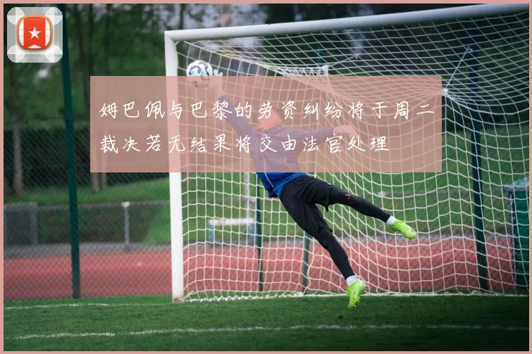 姆巴佩与巴黎的劳资纠纷将于周二裁决若无结果将交由法官处理