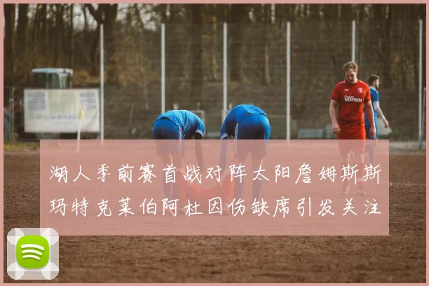 湖人季前赛首战对阵太阳詹姆斯斯玛特克莱伯阿杜因伤缺席引发关注
