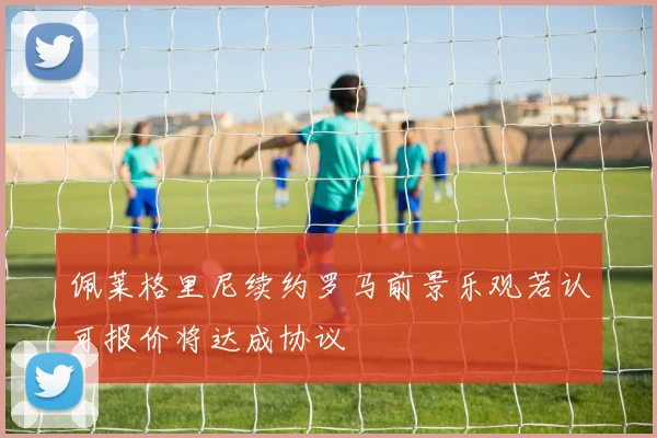 佩莱格里尼续约罗马前景乐观若认可报价将达成协议