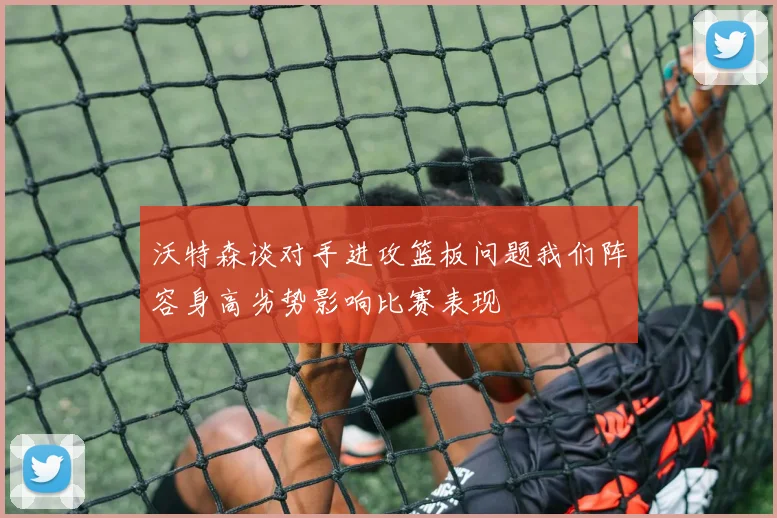 沃特森谈对手进攻篮板问题我们阵容身高劣势影响比赛表现
