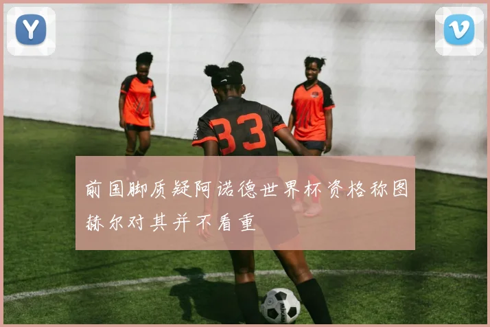 前国脚质疑阿诺德世界杯资格称图赫尔对其并不看重