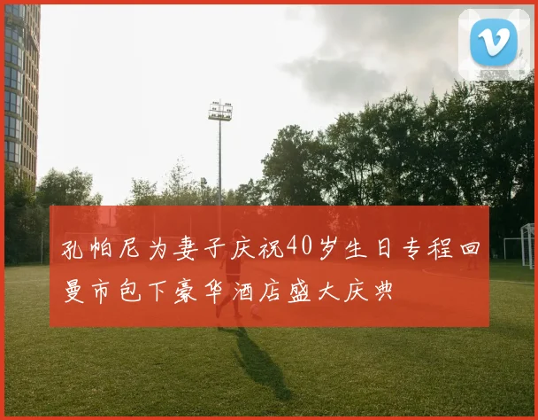 孔帕尼为妻子庆祝40岁生日专程回曼市包下豪华酒店盛大庆典