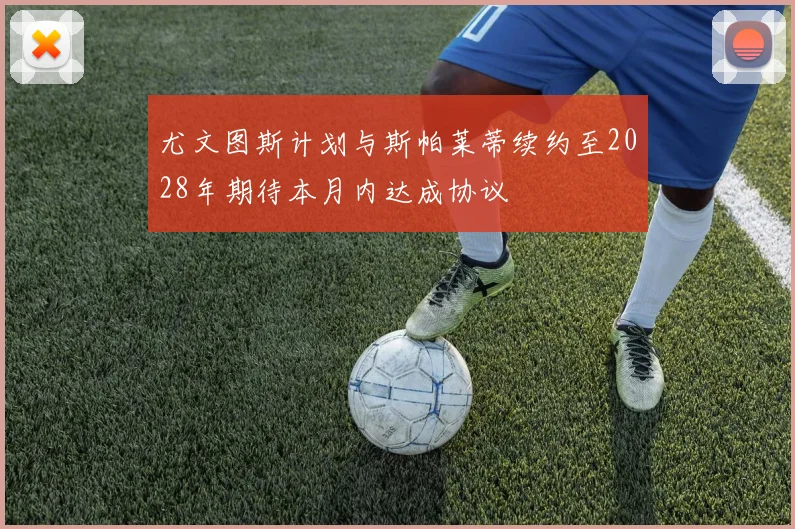 尤文图斯计划与斯帕莱蒂续约至2028年期待本月内达成协议