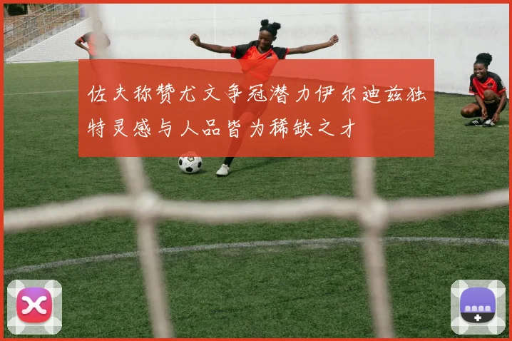 佐夫称赞尤文争冠潜力伊尔迪兹独特灵感与人品皆为稀缺之才