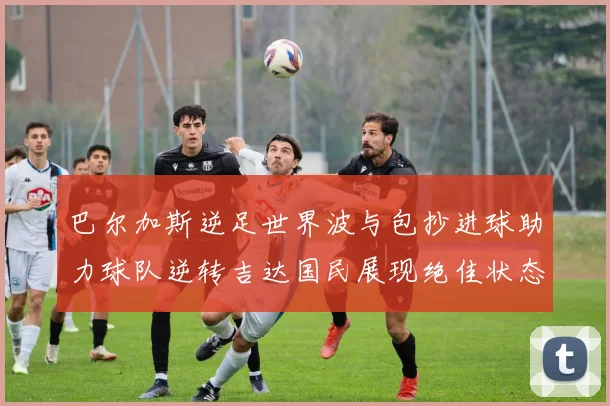 巴尔加斯逆足世界波与包抄进球助力球队逆转吉达国民展现绝佳状态
