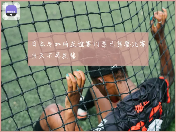 日本与加纳友谊赛门票已售罄比赛当天不再发售