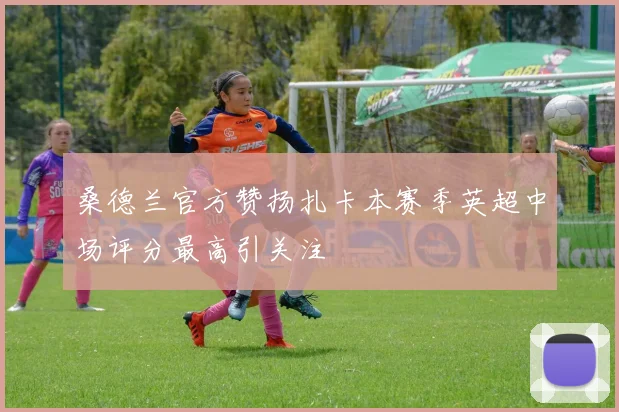 桑德兰官方赞扬扎卡本赛季英超中场评分最高引关注