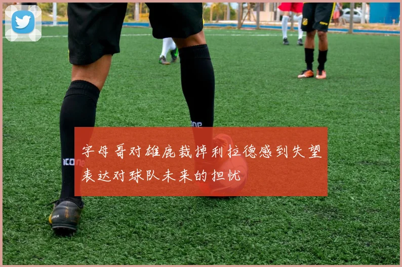 字母哥对雄鹿裁掉利拉德感到失望表达对球队未来的担忧