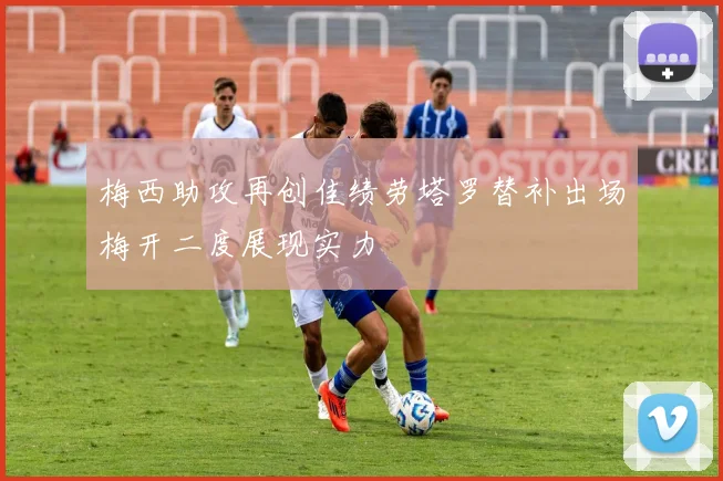 梅西助攻再创佳绩劳塔罗替补出场梅开二度展现实力