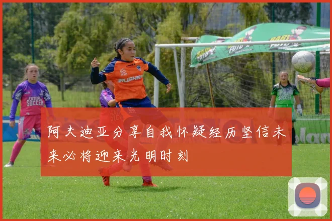 阿夫迪亚分享自我怀疑经历坚信未来必将迎来光明时刻