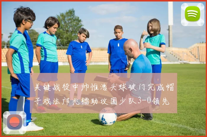 关键战役中帅惟浩头球破门完成帽子戏法邝兆镭助攻国少队3-0领先
