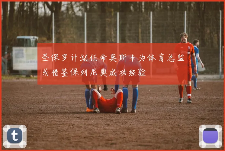 圣保罗计划任命奥斯卡为体育总监或借鉴保利尼奥成功经验
