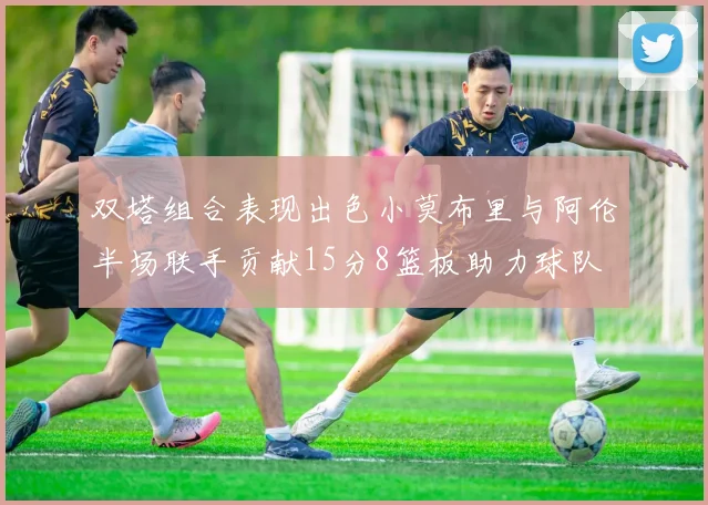 双塔组合表现出色小莫布里与阿伦半场联手贡献15分8篮板助力球队