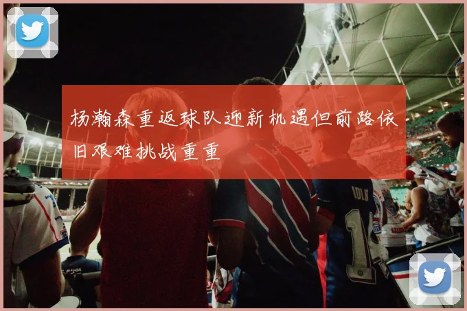杨瀚森重返球队迎新机遇但前路依旧艰难挑战重重
