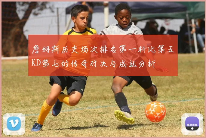 詹姆斯历史场次排名第一科比第五KD第七的传奇对决与成就分析