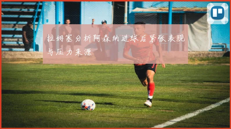 拉姆塞分析阿森纳进球后紧张表现与压力来源