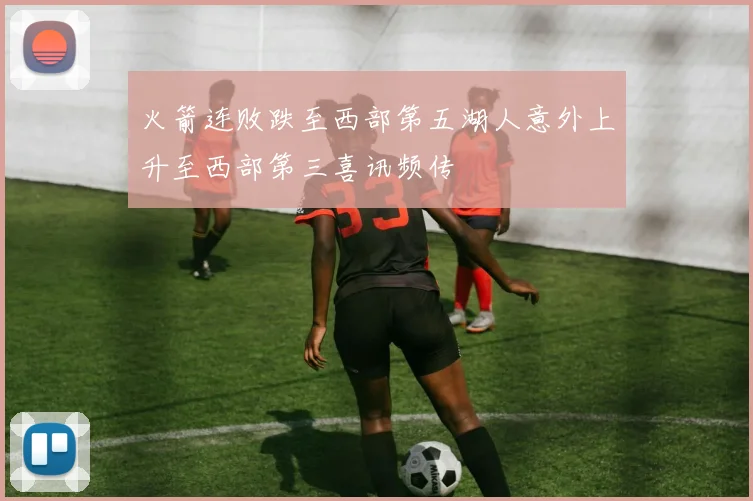 火箭连败跌至西部第五湖人意外上升至西部第三喜讯频传