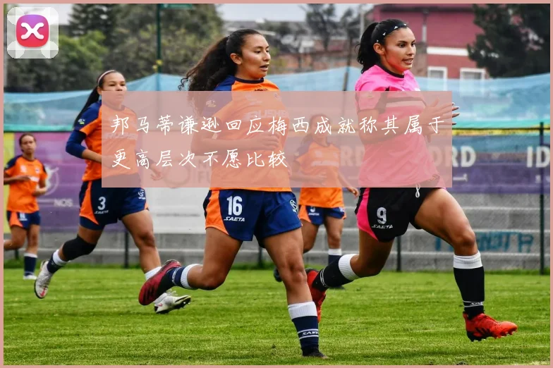 邦马蒂谦逊回应梅西成就称其属于更高层次不愿比较