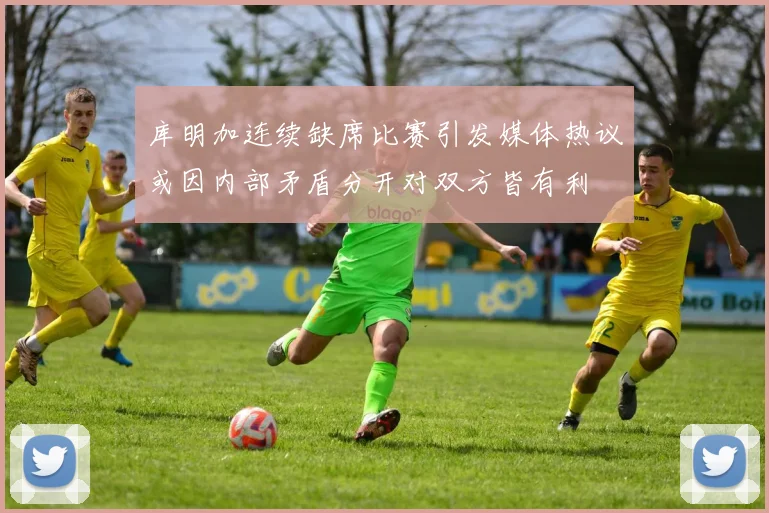 库明加连续缺席比赛引发媒体热议或因内部矛盾分开对双方皆有利