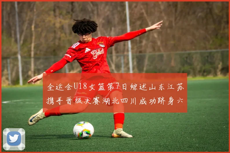 全运会U18女篮第7日综述山东江苏携手晋级决赛湖北四川成功跻身六强