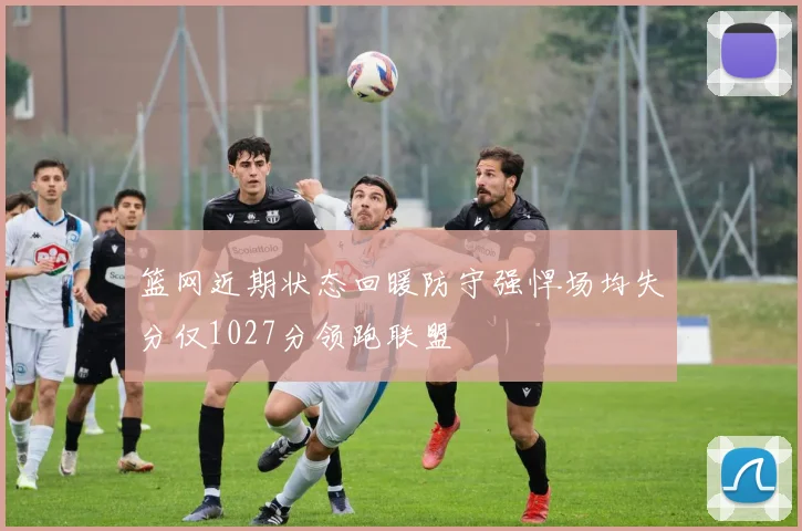 篮网近期状态回暖防守强悍场均失分仅1027分领跑联盟