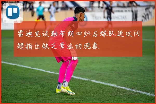雷迪克谈勒布朗回归后球队进攻问题指出缺乏章法的现象