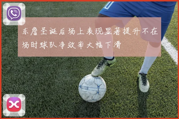 东詹圣诞后场上表现显著提升不在场时球队净效率大幅下滑