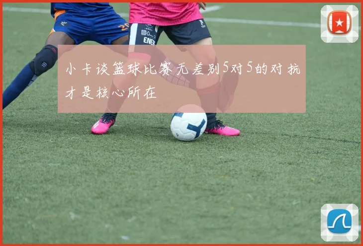 小卡谈篮球比赛无差别5对5的对抗才是核心所在