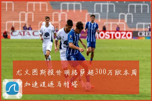 尤文图斯报价明格萨超300万欧本周或加速追逐马特塔