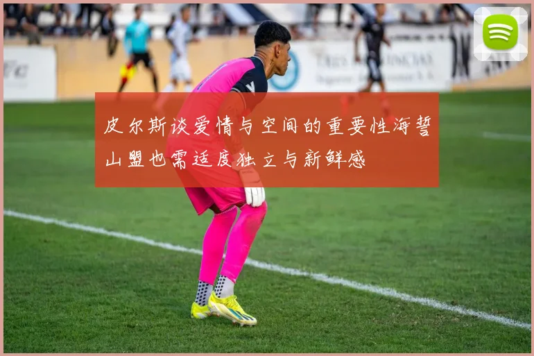 皮尔斯谈爱情与空间的重要性海誓山盟也需适度独立与新鲜感