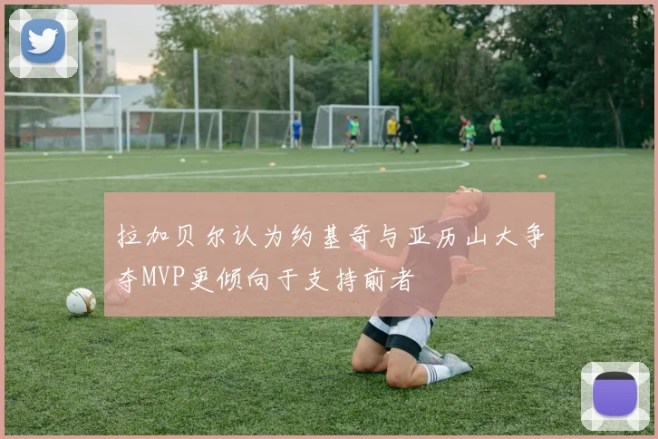 拉加贝尔认为约基奇与亚历山大争夺MVP更倾向于支持前者