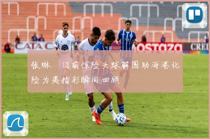 张琳芃门前惊险头球解围助海港化险为夷精彩瞬间回顾