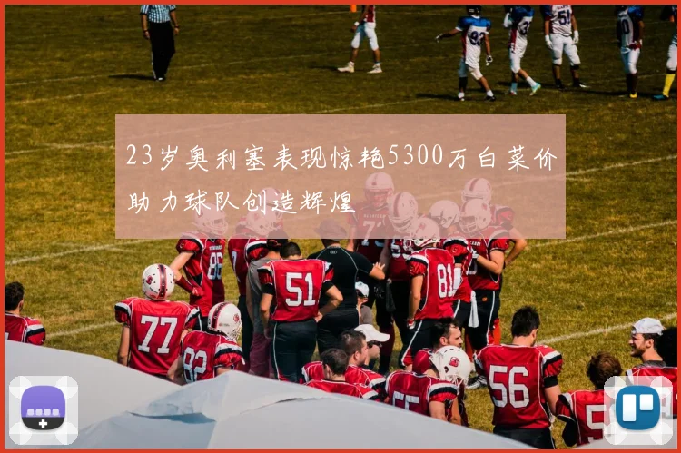 23岁奥利塞表现惊艳5300万白菜价助力球队创造辉煌