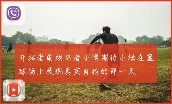 开拓者前线记者小傅期待小杨在篮球场上展现真实自我的那一天