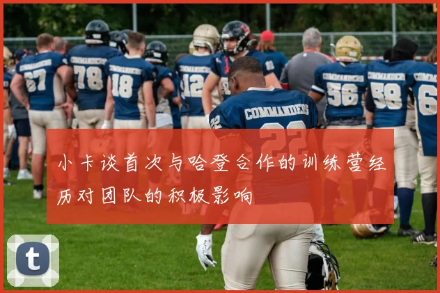 小卡谈首次与哈登合作的训练营经历对团队的积极影响