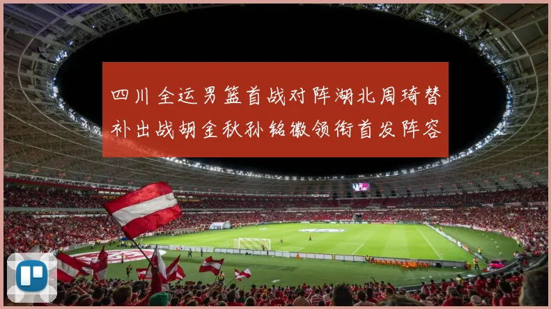 四川全运男篮首战对阵湖北周琦替补出战胡金秋孙铭徽领衔首发阵容