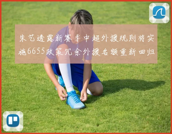 朱艺透露新赛季中超外援规则将实施6655政策冗余外援名额重新回归球队配置