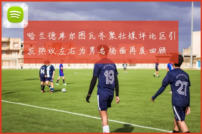 哈兰德库尔图瓦齐聚社媒评论区引发热议左右为男名场面再度回顾