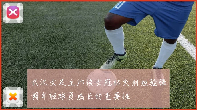 武汉女足主帅谈女冠杯失利经验强调年轻球员成长的重要性