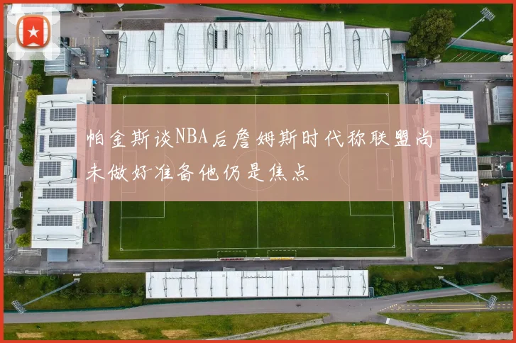帕金斯谈NBA后詹姆斯时代称联盟尚未做好准备他仍是焦点