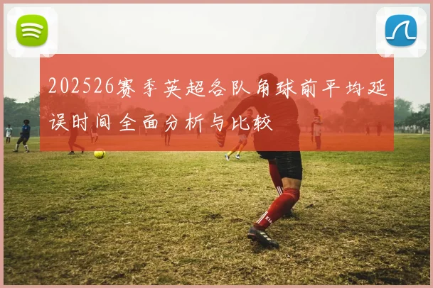 202526赛季英超各队角球前平均延误时间全面分析与比较