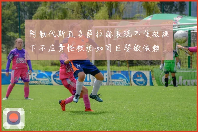 阿勒代斯直言萨拉赫表现不佳被换下不应责怪教练如同巨婴般依赖