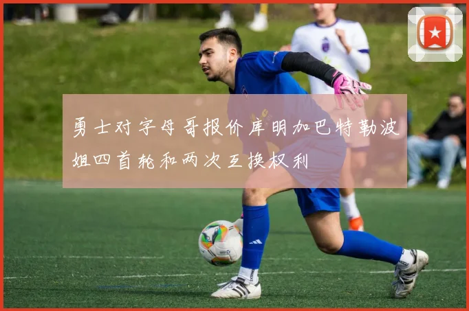 勇士对字母哥报价库明加巴特勒波姐四首轮和两次互换权利