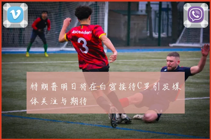 特朗普明日将在白宫接待C罗引发媒体关注与期待